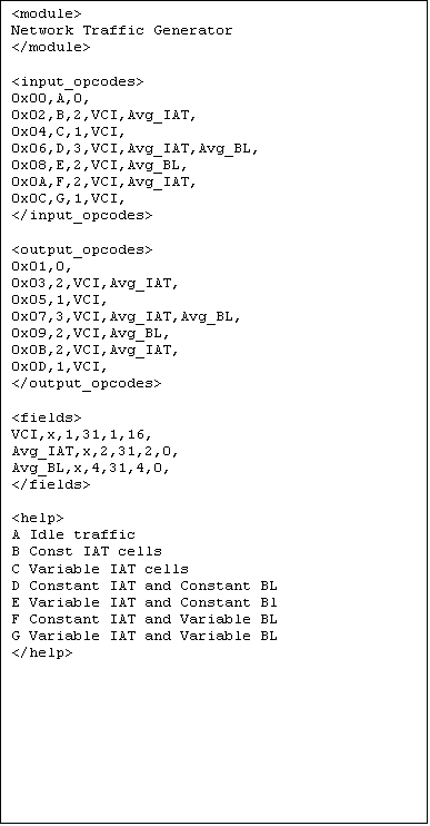 Text Box: <module>
Network Traffic Generator
</module>

<input_opcodes>
0x00,A,0,
0x02,B,2,VCI,Avg_IAT,
0x04,C,1,VCI,
0x06,D,3,VCI,Avg_IAT,Avg_BL,
0x08,E,2,VCI,Avg_BL,
0x0A,F,2,VCI,Avg_IAT,
0x0C,G,1,VCI,
</input_opcodes>

<output_opcodes>
0x01,0,
0x03,2,VCI,Avg_IAT,
0x05,1,VCI,
0x07,3,VCI,Avg_IAT,Avg_BL,
0x09,2,VCI,Avg_BL,
0x0B,2,VCI,Avg_IAT,
0x0D,1,VCI,
</output_opcodes>

<fields>
VCI,x,1,31,1,16,
Avg_IAT,x,2,31,2,0,
Avg_BL,x,4,31,4,0,
</fields>

<help>
A Idle traffic
B Const IAT cells
C Variable IAT cells
D Constant IAT and Constant BL
E Variable IAT and Constant Bl
F Constant IAT and Variable BL
G Variable IAT and Variable BL
</help>



